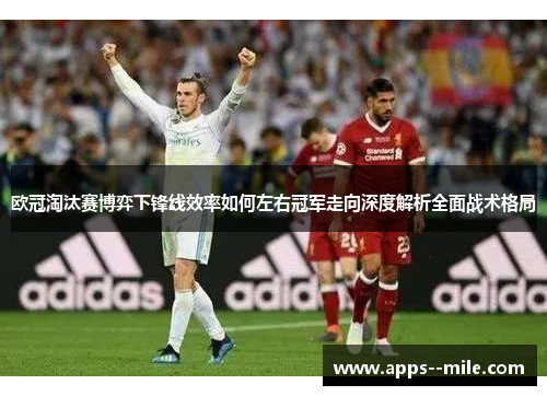 欧冠淘汰赛博弈下锋线效率如何左右冠军走向深度解析全面战术格局