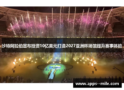 沙特阿拉伯宣布投资10亿美元打造2027亚洲杯场馆提升赛事体验