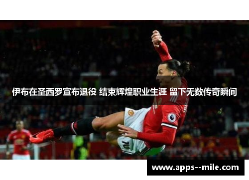 伊布在圣西罗宣布退役 结束辉煌职业生涯 留下无数传奇瞬间